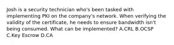 Josh is a security technician who's been tasked with implementing PKI on the company's network. When verifying the validity of the certificate, he needs to ensure bandwidth isn't being consumed. What can be implemented? A.CRL B.OCSP C.Key Escrow D.CA