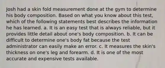 Josh had a skin fold measurement done at the gym to determine his body composition. Based on what you know about this test, which of the following statements best describes the information he has learned. a. It is an easy test that is always reliable, but it provides little detail about one's body composition. b. It can be difficult to determine one's body fat because the test administrator can easily make an error. c. It measures the skin's thickness on one's leg and forearm. d. It is one of the most accurate and expensive tests available.