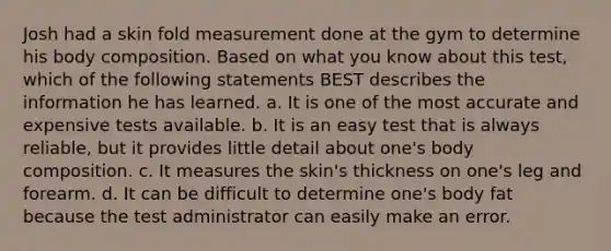 Josh had a skin fold measurement done at the gym to determine his body composition. Based on what you know about this test, which of the following statements BEST describes the information he has learned. a. It is one of the most accurate and expensive tests available. b. It is an easy test that is always reliable, but it provides little detail about one's body composition. c. It measures the skin's thickness on one's leg and forearm. d. It can be difficult to determine one's body fat because the test administrator can easily make an error.