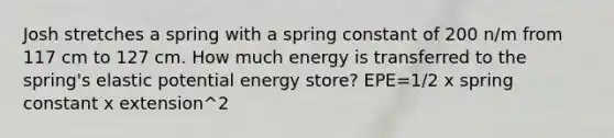 Josh stretches a spring with a spring constant of 200 n/m from 117 cm to 127 cm. How much energy is transferred to the spring's elastic potential energy store? EPE=1/2 x spring constant x extension^2