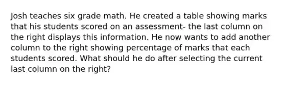 Josh teaches six grade math. He created a table showing marks that his students scored on an assessment- the last column on the right displays this information. He now wants to add another column to the right showing percentage of marks that each students scored. What should he do after selecting the current last column on the right?