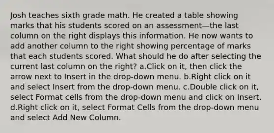 Josh teaches sixth grade math. He created a table showing marks that his students scored on an assessment—the last column on the right displays this information. He now wants to add another column to the right showing percentage of marks that each students scored. What should he do after selecting the current last column on the right? a.Click on it, then click the arrow next to Insert in the drop-down menu. b.Right click on it and select Insert from the drop-down menu. c.Double click on it, select Format cells from the drop-down menu and click on Insert. d.Right click on it, select Format Cells from the drop-down menu and select Add New Column.