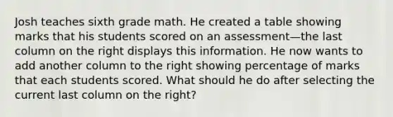 Josh teaches sixth grade math. He created a table showing marks that his students scored on an assessment—the last column on the right displays this information. He now wants to add another column to the right showing percentage of marks that each students scored. What should he do after selecting the current last column on the right?