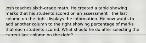 Josh teaches sixth-grade math. He created a table showing marks that his students scored on an assessment - the last column on the right displays the information. He now wants to add another column to the right showing percentage of marks that each students scored. What should he do after selecting the current last column on the right?