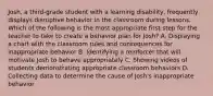 Josh, a third-grade student with a learning disability, frequently displays disruptive behavior in the classroom during lessons. Which of the following is the most appropriate first step for the teacher to take to create a behavior plan for Josh? A. Displaying a chart with the classroom rules and consequences for inappropriate behavior B. Identifying a reinforcer that will motivate Josh to behave appropriately C. Showing videos of students demonstrating appropriate classroom behaviors D. Collecting data to determine the cause of Josh's inappropriate behavior