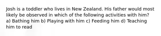 Josh is a toddler who lives in New Zealand. His father would most likely be observed in which of the following activities with him? a) Bathing him b) Playing with him c) Feeding him d) Teaching him to read