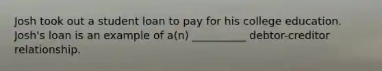 Josh took out a student loan to pay for his college education. Josh's loan is an example of a(n) __________ debtor-creditor relationship.