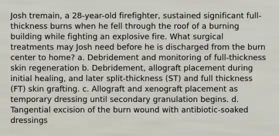 Josh tremain, a 28-year-old firefighter, sustained significant full-thickness burns when he fell through the roof of a burning building while fighting an explosive fire. What surgical treatments may Josh need before he is discharged from the burn center to home? a. Debridement and monitoring of full-thickness skin regeneration b. Debridement, allograft placement during initial healing, and later split-thickness (ST) and full thickness (FT) skin grafting. c. Allograft and xenograft placement as temporary dressing until secondary granulation begins. d. Tangential excision of the burn wound with antibiotic-soaked dressings