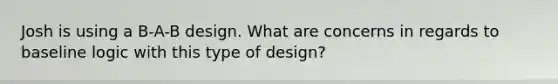 Josh is using a B-A-B design. What are concerns in regards to baseline logic with this type of design?