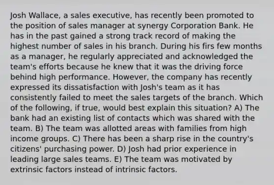 Josh Wallace, a sales executive, has recently been promoted to the position of sales manager at synergy Corporation Bank. He has in the past gained a strong track record of making the highest number of sales in his branch. During his firs few months as a manager, he regularly appreciated and acknowledged the team's efforts because he knew that it was the driving force behind high performance. However, the company has recently expressed its dissatisfaction with Josh's team as it has consistently failed to meet the sales targets of the branch. Which of the following, if true, would best explain this situation? A) The bank had an existing list of contacts which was shared with the team. B) The team was allotted areas with families from high income groups. C) There has been a sharp rise in the country's citizens' purchasing power. D) Josh had prior experience in leading large sales teams. E) The team was motivated by extrinsic factors instead of intrinsic factors.