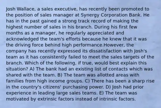 Josh Wallace, a sales executive, has recently been promoted to the position of sales manager at Synergy Corporation Bank. He has in the past gained a strong track record of making the highest number of sales in his branch. During his first few months as a manager, he regularly appreciated and acknowledged the team's efforts because he knew that it was the driving force behind high performance.However, the company has recently expressed its dissatisfaction with Josh's team as it has consistently failed to meet the sales targets of the branch. Which of the following, if true, would best explain this situation? A) The bank had an existing list of contacts which was shared with the team. B) The team was allotted areas with families from high income groups. C) There has been a sharp rise in the country's citizens' purchasing power. D) Josh had prior experience in leading large sales teams. E) The team was motivated by extrinsic factors instead of intrinsic factors.