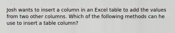 Josh wants to insert a column in an Excel table to add the values from two other columns. Which of the following methods can he use to insert a table column?