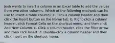 Josh wants to insert a column in an Excel table to add the values from two other columns. Which of the following methods can he use to insert a table column? a. Click a column header and then click the Insert button on the Home tab. b. Right-click a column header, click Format Cells on the shortcut menu, and then click Add New Column. c. Click a column header, click the filter arrow, and then click Insert. d. Double-click a column header and then click Insert on the shortcut menu.