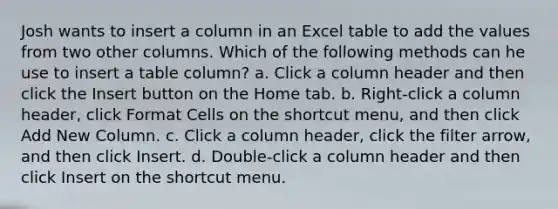 Josh wants to insert a column in an Excel table to add the values from two other columns. Which of the following methods can he use to insert a table column? a. Click a column header and then click the Insert button on the Home tab. b. Right-click a column header, click Format Cells on the shortcut menu, and then click Add New Column. c. Click a column header, click the filter arrow, and then click Insert. d. Double-click a column header and then click Insert on the shortcut menu.