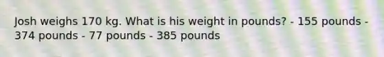 Josh weighs 170 kg. What is his weight in pounds? - 155 pounds - 374 pounds - 77 pounds - 385 pounds