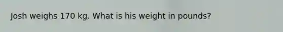 Josh weighs 170 kg. What is his weight in pounds?