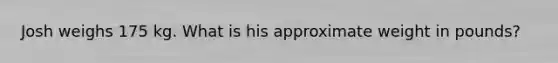 Josh weighs 175 kg. What is his approximate weight in pounds?