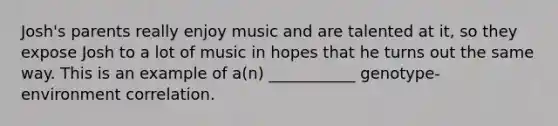 Josh's parents really enjoy music and are talented at it, so they expose Josh to a lot of music in hopes that he turns out the same way. This is an example of a(n) ___________ genotype-environment correlation.