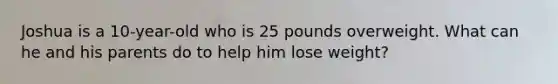 Joshua is a 10-year-old who is 25 pounds overweight. What can he and his parents do to help him lose weight?