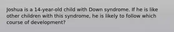 Joshua is a 14-year-old child with Down syndrome. If he is like other children with this syndrome, he is likely to follow which course of development?