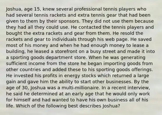 Joshua, age 15, knew several professional tennis players who had several tennis rackets and extra tennis gear that had been given to them by their sponsors. They did not use them because they had all they could use. He contacted the tennis players and bought the extra rackets and gear from them. He resold the rackets and gear to individuals through his web page. He saved most of his money and when he had enough money to lease a building, he leased a storefront on a busy street and made it into a sporting goods department store. When he was generating sufficient income from the store he began importing goods from other countries and added these to his sporting goods offerings. He invested his profits in energy stocks which returned a large gain and gave him the ability to start other businesses. By the age of 30, Joshua was a multi-millionaire. In a recent interview, he said he determined at an early age that he would only work for himself and had wanted to have his own business all of his life. Which of the following best describes Joshua?