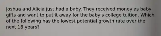 Joshua and Alicia just had a baby. They received money as baby gifts and want to put it away for the baby's college tuition. Which of the following has the lowest potential growth rate over the next 18 years?