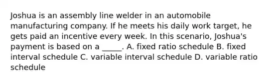 Joshua is an assembly line welder in an automobile manufacturing company. If he meets his daily work target, he gets paid an incentive every week. In this scenario, Joshua's payment is based on a _____. A. fixed ratio schedule B. fixed interval schedule C. variable interval schedule D. variable ratio schedule