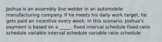 Joshua is an assembly line welder in an automobile manufacturing company. If he meets his daily work target, he gets paid an incentive every week. In this scenario, Joshua's payment is based on a _____. fixed interval schedule fixed ratio schedule variable interval schedule variable ratio schedule