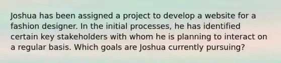 Joshua has been assigned a project to develop a website for a fashion designer. In the initial processes, he has identified certain key stakeholders with whom he is planning to interact on a regular basis. Which goals are Joshua currently pursuing?