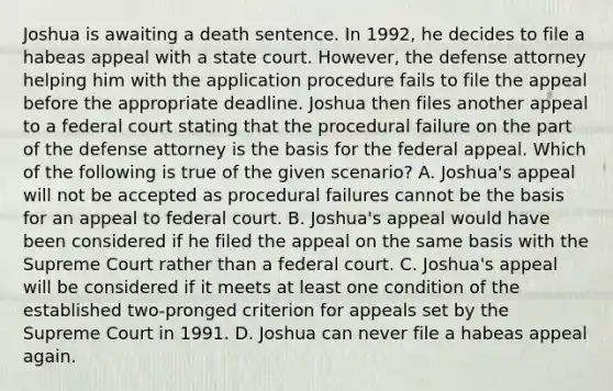 Joshua is awaiting a death sentence. In 1992, he decides to file a habeas appeal with a state court. However, the defense attorney helping him with the application procedure fails to file the appeal before the appropriate deadline. Joshua then files another appeal to a federal court stating that the procedural failure on the part of the defense attorney is the basis for the federal appeal. Which of the following is true of the given scenario? A. Joshua's appeal will not be accepted as procedural failures cannot be the basis for an appeal to federal court. B. Joshua's appeal would have been considered if he filed the appeal on the same basis with the Supreme Court rather than a federal court. C. Joshua's appeal will be considered if it meets at least one condition of the established two-pronged criterion for appeals set by the Supreme Court in 1991. D. Joshua can never file a habeas appeal again.