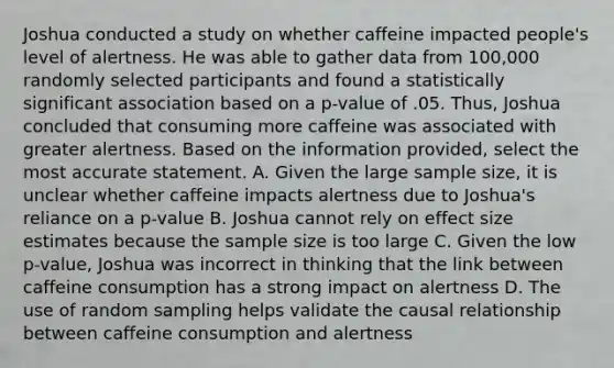 Joshua conducted a study on whether caffeine impacted people's level of alertness. He was able to gather data from 100,000 randomly selected participants and found a statistically significant association based on a p-value of .05. Thus, Joshua concluded that consuming more caffeine was associated with greater alertness. Based on the information provided, select the most accurate statement. A. Given the large sample size, it is unclear whether caffeine impacts alertness due to Joshua's reliance on a p-value B. Joshua cannot rely on effect size estimates because the sample size is too large C. Given the low p-value, Joshua was incorrect in thinking that the link between caffeine consumption has a strong impact on alertness D. The use of random sampling helps validate the causal relationship between caffeine consumption and alertness