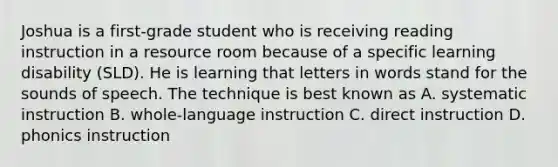 Joshua is a first-grade student who is receiving reading instruction in a resource room because of a specific learning disability (SLD). He is learning that letters in words stand for the sounds of speech. The technique is best known as A. systematic instruction B. whole-language instruction C. direct instruction D. phonics instruction