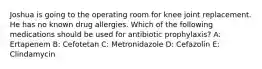 Joshua is going to the operating room for knee joint replacement. He has no known drug allergies. Which of the following medications should be used for antibiotic prophylaxis? A: Ertapenem B: Cefotetan C: Metronidazole D: Cefazolin E: Clindamycin