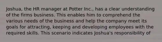 Joshua, the HR manager at Potter Inc., has a clear understanding of the firms business. This enables him to comprehend the various needs of the business and help the company meet its goals for attracting, keeping and developing employees with the required skills. This scenario indicates Joshua's responsibility of