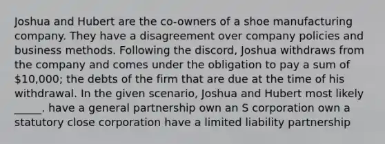 Joshua and Hubert are the co-owners of a shoe manufacturing company. They have a disagreement over company policies and business methods. Following the discord, Joshua withdraws from the company and comes under the obligation to pay a sum of 10,000; the debts of the firm that are due at the time of his withdrawal. In the given scenario, Joshua and Hubert most likely _____. have a general partnership own an S corporation own a statutory close corporation have a limited liability partnership