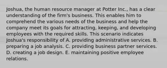 Joshua, the human resource manager at Potter Inc., has a clear understanding of the firm's business. This enables him to comprehend the various needs of the business and help the company meet its goals for attracting, keeping, and developing employees with the required skills. This scenario indicates Joshua's responsibility of A. providing administrative services. B. preparing a job analysis. C. providing business partner services. D. creating a job design. E. maintaining positive employee relations.