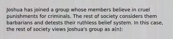 Joshua has joined a group whose members believe in cruel punishments for criminals. The rest of society considers them barbarians and detests their ruthless belief system. In this case, the rest of society views Joshua's group as a(n):