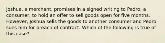 Joshua, a merchant, promises in a signed writing to Pedro, a consumer, to hold an offer to sell goods open for five months. However, Joshua sells the goods to another consumer and Pedro sues him for breach of contract. Which of the following is true of this case?