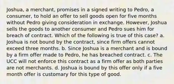 Joshua, a merchant, promises in a signed writing to Pedro, a consumer, to hold an offer to sell goods open for five months without Pedro giving consideration in exchange. However, Joshua sells the goods to another consumer and Pedro sues him for breach of contract. Which of the following is true of this case? a. Joshua is not bound by the contract, since firm offers cannot exceed three months. b. Since Joshua is a merchant and is bound by a firm offer made to Pedro, he has breached contract. c. The UCC will not enforce this contract as a firm offer as both parties are not merchants. d. Joshua is bound by this offer only if a five month offer is customary for this type of good.