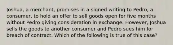 Joshua, a merchant, promises in a signed writing to Pedro, a consumer, to hold an offer to sell goods open for five months without Pedro giving consideration in exchange. However, Joshua sells the goods to another consumer and Pedro sues him for breach of contract. Which of the following is true of this case?