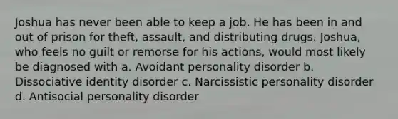 Joshua has never been able to keep a job. He has been in and out of prison for theft, assault, and distributing drugs. Joshua, who feels no guilt or remorse for his actions, would most likely be diagnosed with a. Avoidant personality disorder b. Dissociative identity disorder c. Narcissistic personality disorder d. Antisocial personality disorder