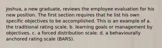 Joshua, a new graduate, reviews the employee evaluation for his new position. The first section requires that he list his own specific objectives to be accomplished. This is an example of a. the traditional rating scale. b. learning goals or management by objectives. c. a forced distribution scale. d. a behaviourally anchored rating scale (BARS).