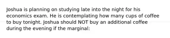 Joshua is planning on studying late into the night for his economics exam. He is contemplating how many cups of coffee to buy tonight. Joshua should NOT buy an additional coffee during the evening if the marginal: