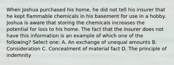 When Joshua purchased his home, he did not tell his insurer that he kept flammable chemicals in his basement for use in a hobby. Joshua is aware that storing the chemicals increases the potential for loss to his home. The fact that the insurer does not have this information is an example of which one of the following? Select one: A. An exchange of unequal amounts B. Consideration C. Concealment of material fact D. The principle of indemnity