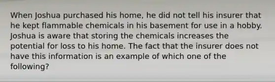 When Joshua purchased his home, he did not tell his insurer that he kept flammable chemicals in his basement for use in a hobby. Joshua is aware that storing the chemicals increases the potential for loss to his home. The fact that the insurer does not have this information is an example of which one of the following?