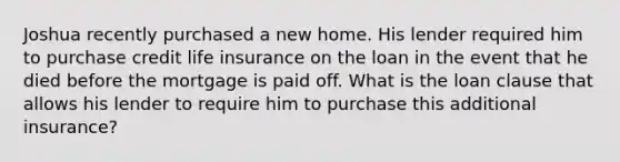 Joshua recently purchased a new home. His lender required him to purchase credit life insurance on the loan in the event that he died before the mortgage is paid off. What is the loan clause that allows his lender to require him to purchase this additional​ insurance?