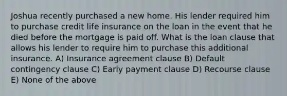 Joshua recently purchased a new home. His lender required him to purchase credit life insurance on the loan in the event that he died before the mortgage is paid off. What is the loan clause that allows his lender to require him to purchase this additional insurance. A) Insurance agreement clause B) Default contingency clause C) Early payment clause D) Recourse clause E) None of the above