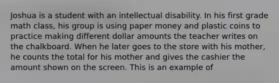 Joshua is a student with an intellectual disability. In his first grade math class, his group is using paper money and plastic coins to practice making different dollar amounts the teacher writes on the chalkboard. When he later goes to the store with his mother, he counts the total for his mother and gives the cashier the amount shown on the screen. This is an example of