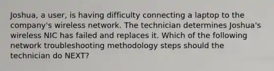 Joshua, a user, is having difficulty connecting a laptop to the company's wireless network. The technician determines Joshua's wireless NIC has failed and replaces it. Which of the following network troubleshooting methodology steps should the technician do NEXT?