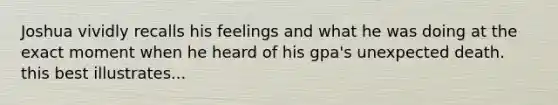 Joshua vividly recalls his feelings and what he was doing at the exact moment when he heard of his gpa's unexpected death. this best illustrates...